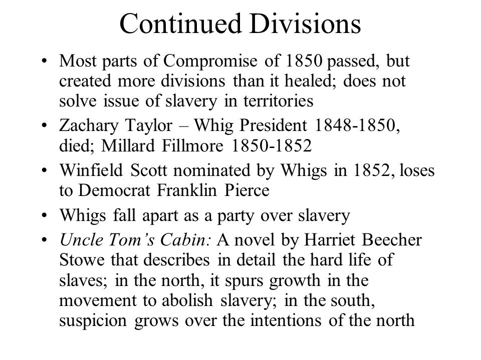 Continued Divisions Most parts of Compromise of 1850 passed, but created more divisions than it healed; does not solve issue of slavery in territories Zachary Taylor – Whig President , died; Millard Fillmore Winfield Scott nominated by Whigs in 1852, loses to Democrat Franklin Pierce Whigs fall apart as a party over slavery Uncle Tom’s Cabin: A novel by Harriet Beecher Stowe that describes in detail the hard life of slaves; in the north, it spurs growth in the movement to abolish slavery; in the south, suspicion grows over the intentions of the north