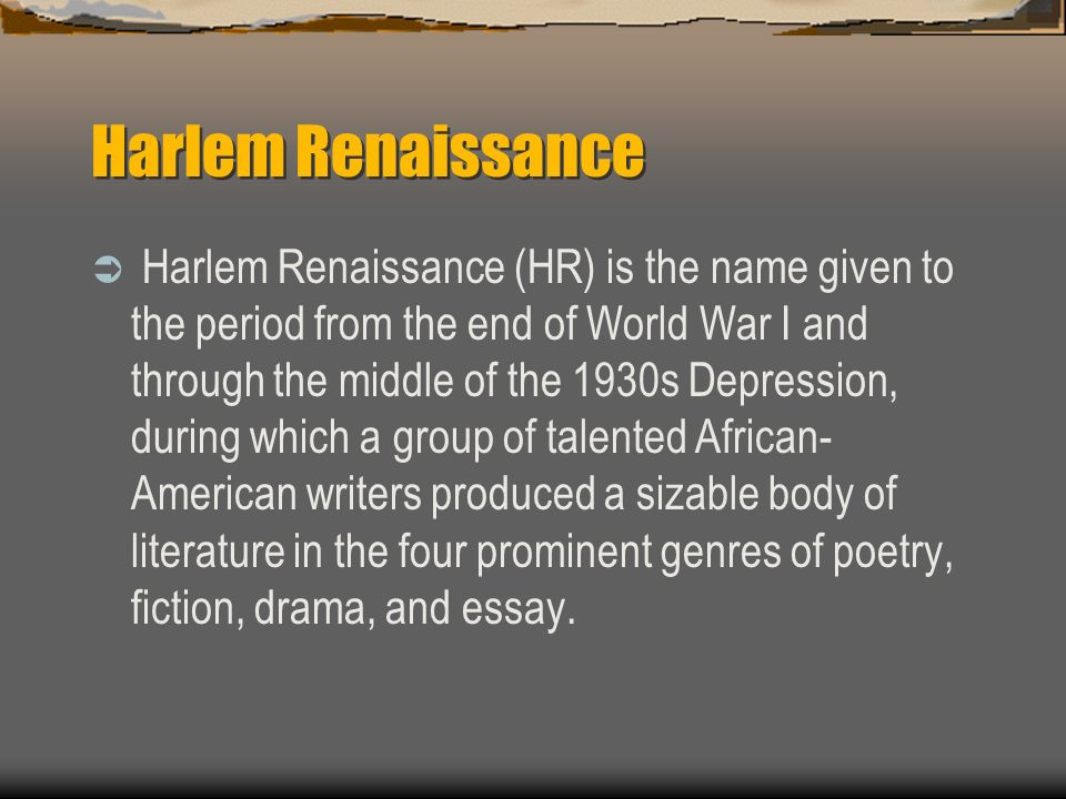 Harlem Renaissance  Harlem Renaissance (HR) is the name given to the period from the end of World War I and through the middle of the 1930s Depression, during which a group of talented African- American writers produced a sizable body of literature in the four prominent genres of poetry, fiction, drama, and essay.