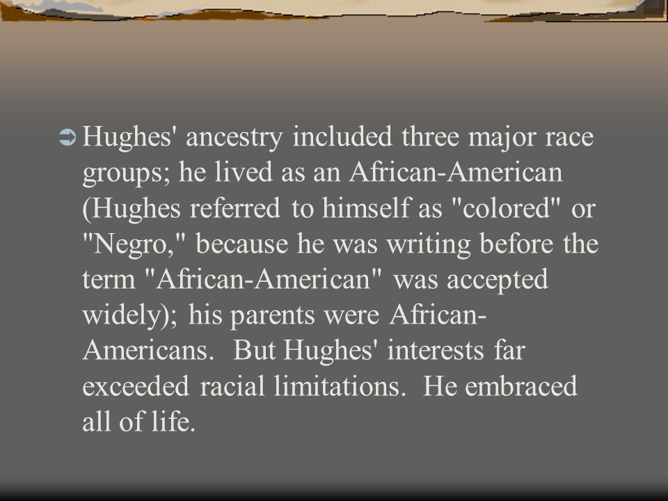 Hughes ancestry included three major race groups; he lived as an African-American (Hughes referred to himself as colored or Negro, because he was writing before the term African-American was accepted widely); his parents were African- Americans.