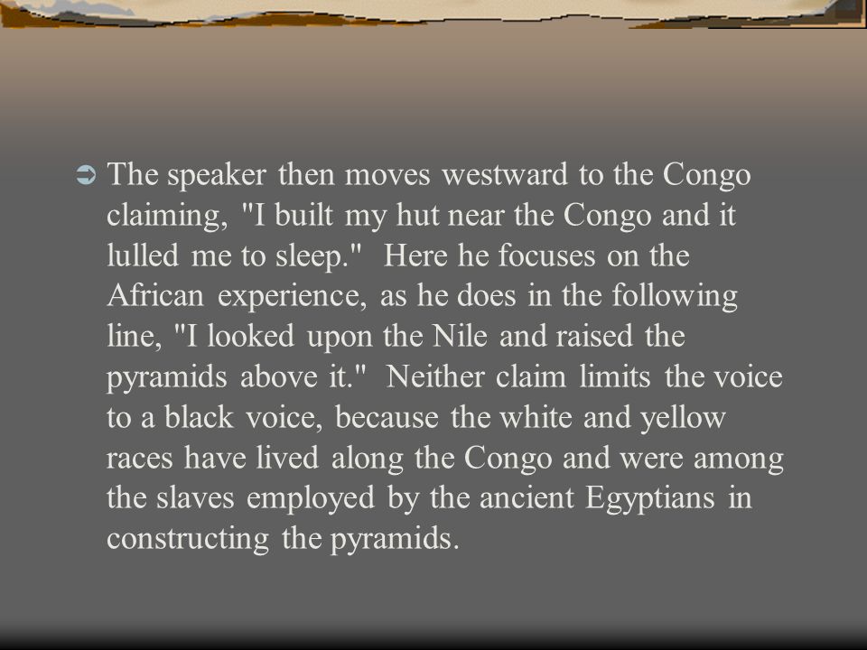  The speaker then moves westward to the Congo claiming, I built my hut near the Congo and it lulled me to sleep. Here he focuses on the African experience, as he does in the following line, I looked upon the Nile and raised the pyramids above it. Neither claim limits the voice to a black voice, because the white and yellow races have lived along the Congo and were among the slaves employed by the ancient Egyptians in constructing the pyramids.