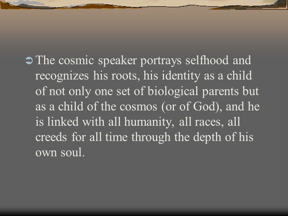  The cosmic speaker portrays selfhood and recognizes his roots, his identity as a child of not only one set of biological parents but as a child of the cosmos (or of God), and he is linked with all humanity, all races, all creeds for all time through the depth of his own soul.