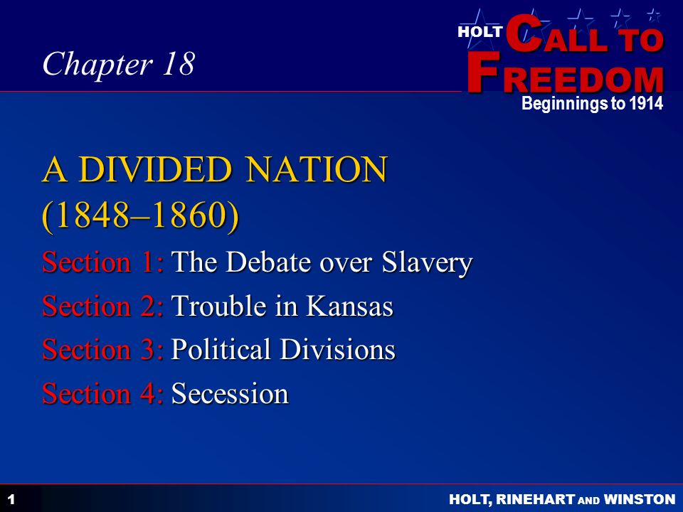 C ALL TO F REEDOM HOLT HOLT, RINEHART AND WINSTON Beginnings to A DIVIDED NATION (1848–1860) Section 1: The Debate over Slavery Section 2: Trouble in Kansas Section 3: Political Divisions Section 4: Secession Chapter 18