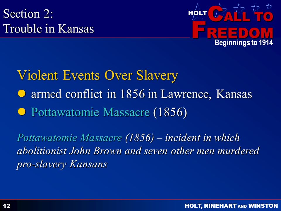C ALL TO F REEDOM HOLT HOLT, RINEHART AND WINSTON Beginnings to Violent Events Over Slavery armed conflict in 1856 in Lawrence, Kansas armed conflict in 1856 in Lawrence, Kansas Pottawatomie Massacre (1856) Pottawatomie Massacre (1856) Section 2: Trouble in Kansas Pottawatomie Massacre (1856) – incident in which abolitionist John Brown and seven other men murdered pro-slavery Kansans