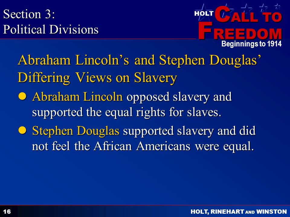 C ALL TO F REEDOM HOLT HOLT, RINEHART AND WINSTON Beginnings to Abraham Lincoln’s and Stephen Douglas’ Differing Views on Slavery Abraham Lincoln opposed slavery and supported the equal rights for slaves.