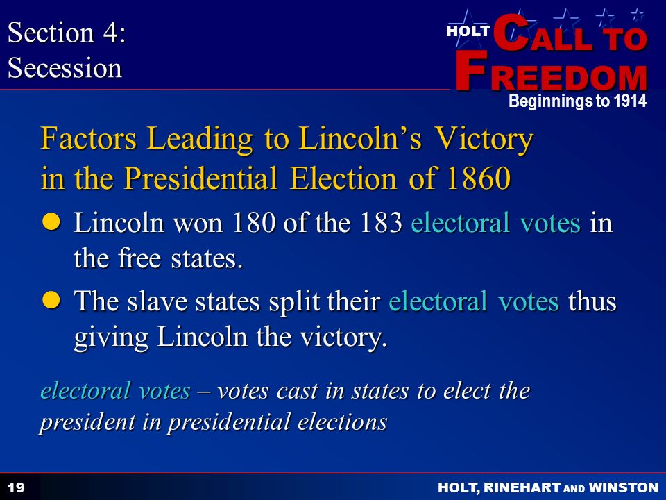 C ALL TO F REEDOM HOLT HOLT, RINEHART AND WINSTON Beginnings to Factors Leading to Lincoln’s Victory in the Presidential Election of 1860 Lincoln won 180 of the 183 electoral votes in the free states.