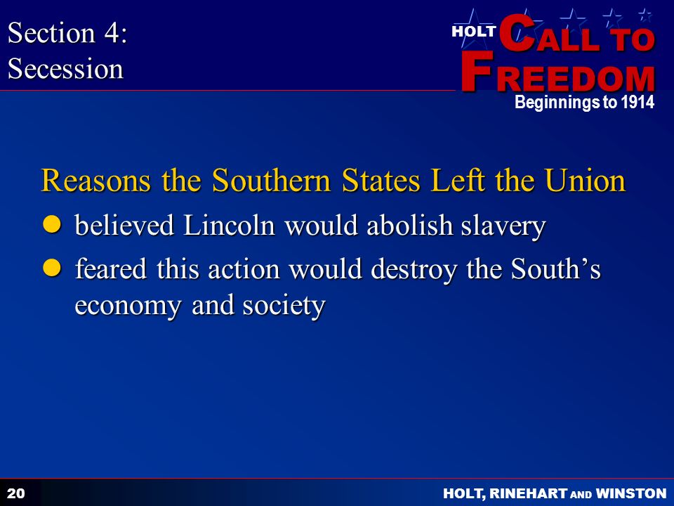 C ALL TO F REEDOM HOLT HOLT, RINEHART AND WINSTON Beginnings to Reasons the Southern States Left the Union believed Lincoln would abolish slavery believed Lincoln would abolish slavery feared this action would destroy the South’s economy and society feared this action would destroy the South’s economy and society Section 4: Secession