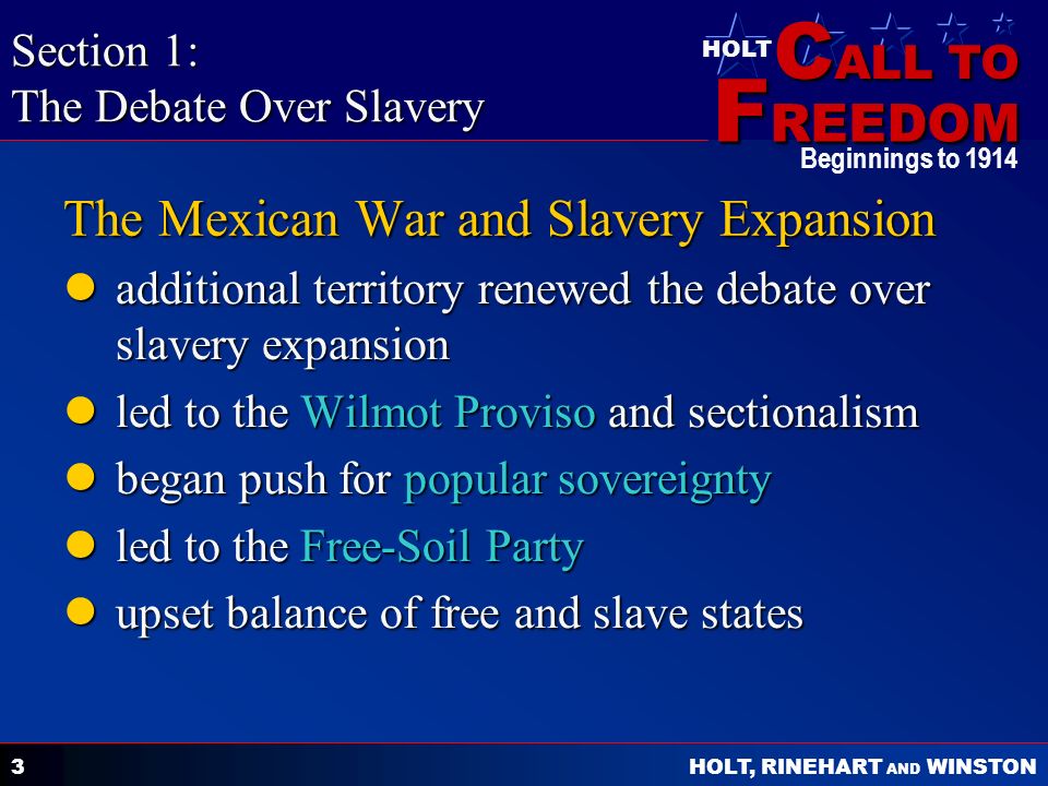 C ALL TO F REEDOM HOLT HOLT, RINEHART AND WINSTON Beginnings to The Mexican War and Slavery Expansion additional territory renewed the debate over slavery expansion additional territory renewed the debate over slavery expansion led to the Wilmot Proviso and sectionalism led to the Wilmot Proviso and sectionalism began push for popular sovereignty began push for popular sovereignty led to the Free-Soil Party led to the Free-Soil Party upset balance of free and slave states upset balance of free and slave states Section 1: The Debate Over Slavery