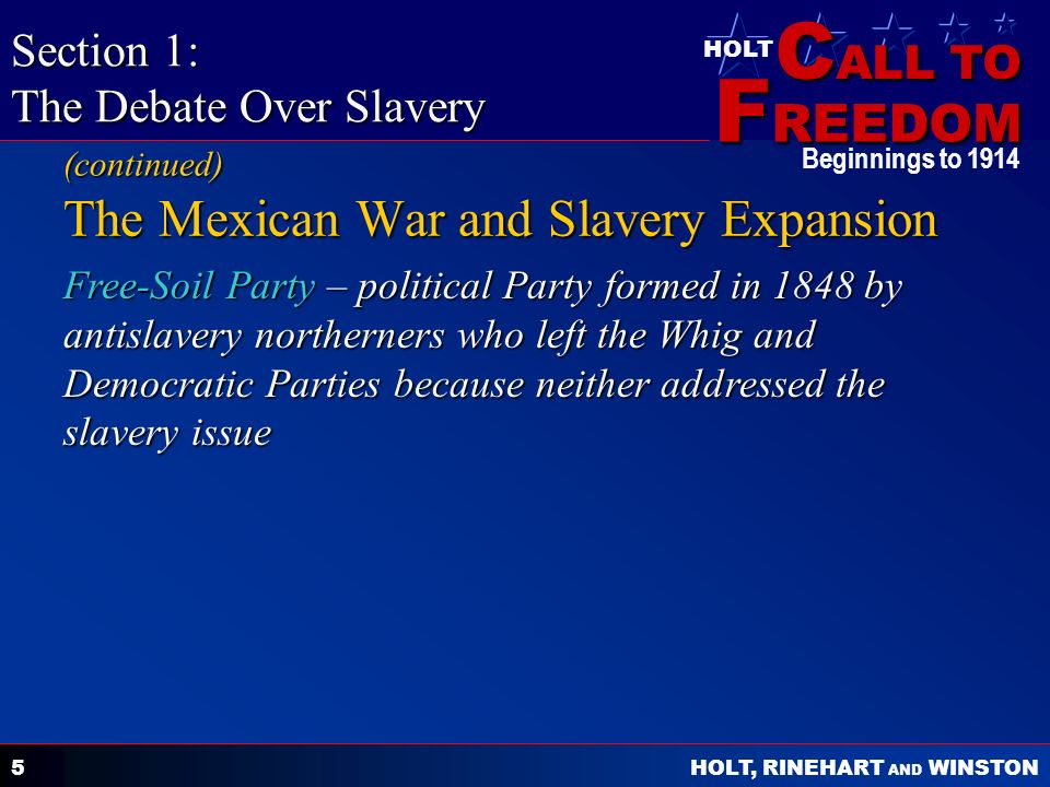 C ALL TO F REEDOM HOLT HOLT, RINEHART AND WINSTON Beginnings to Free-Soil Party – political Party formed in 1848 by antislavery northerners who left the Whig and Democratic Parties because neither addressed the slavery issue The Mexican War and Slavery Expansion Section 1: The Debate Over Slavery (continued)