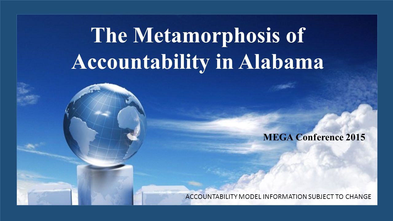 MEGA Conference 2015 ACCOUNTABILITY MODEL INFORMATION SUBJECT TO CHANGE The Metamorphosis of Accountability in Alabama