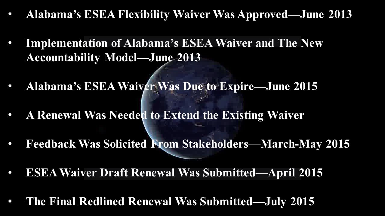 Alabama’s ESEA Flexibility Waiver Was Approved—June 2013 Implementation of Alabama’s ESEA Waiver and The New Accountability Model—June 2013 Alabama’s ESEA Waiver Was Due to Expire—June 2015 A Renewal Was Needed to Extend the Existing Waiver Feedback Was Solicited From Stakeholders—March-May 2015 ESEA Waiver Draft Renewal Was Submitted—April 2015 The Final Redlined Renewal Was Submitted—July 2015