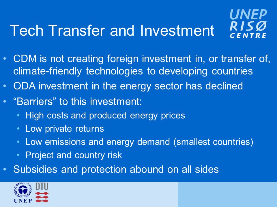 Tech Transfer and Investment CDM is not creating foreign investment in, or transfer of, climate-friendly technologies to developing countries ODA investment in the energy sector has declined Barriers to this investment: High costs and produced energy prices Low private returns Low emissions and energy demand (smallest countries) Project and country risk Subsidies and protection abound on all sides