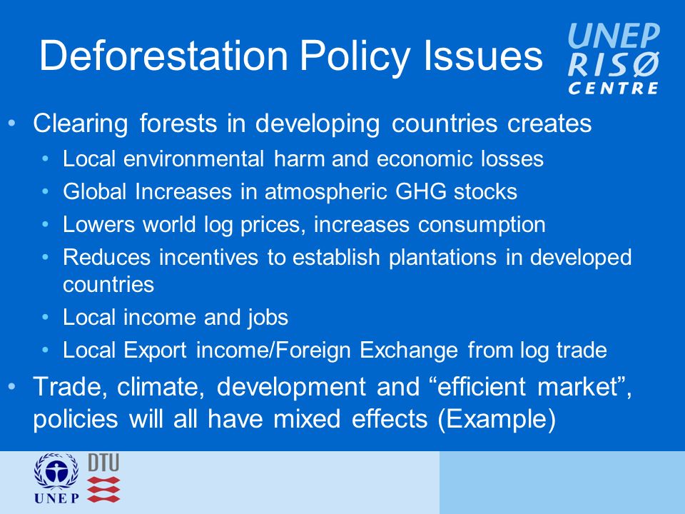 Deforestation Policy Issues Clearing forests in developing countries creates Local environmental harm and economic losses Global Increases in atmospheric GHG stocks Lowers world log prices, increases consumption Reduces incentives to establish plantations in developed countries Local income and jobs Local Export income/Foreign Exchange from log trade Trade, climate, development and efficient market , policies will all have mixed effects (Example)