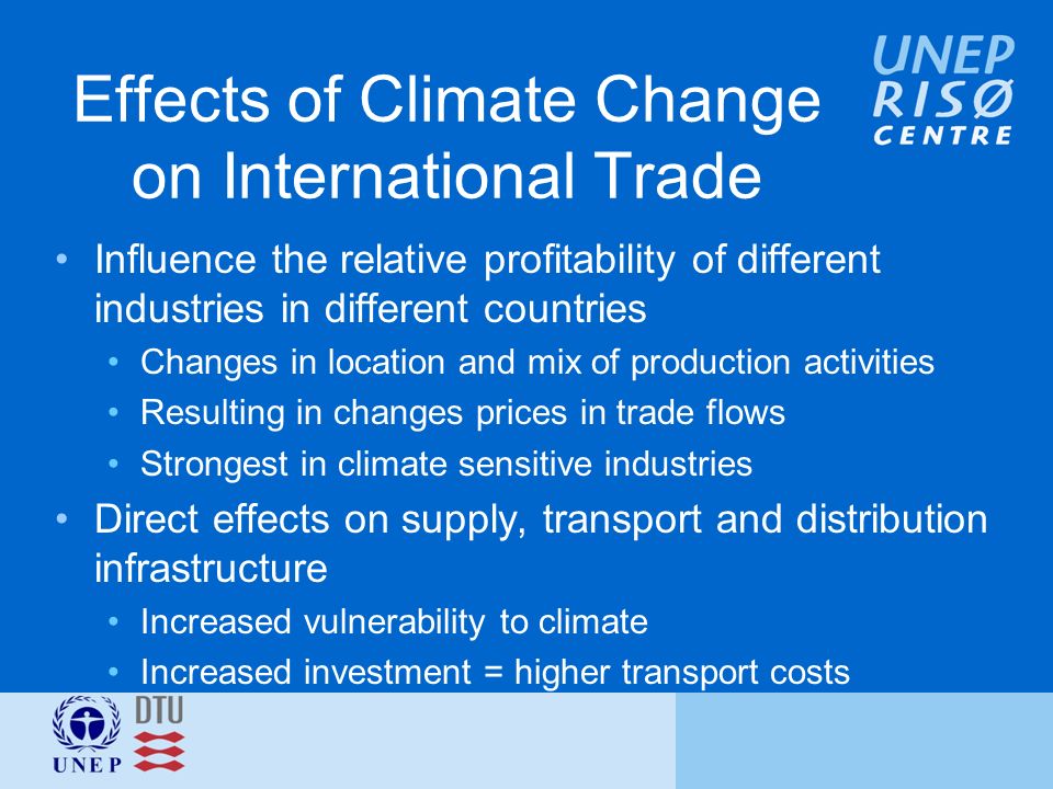 Effects of Climate Change on International Trade Influence the relative profitability of different industries in different countries Changes in location and mix of production activities Resulting in changes prices in trade flows Strongest in climate sensitive industries Direct effects on supply, transport and distribution infrastructure Increased vulnerability to climate Increased investment = higher transport costs