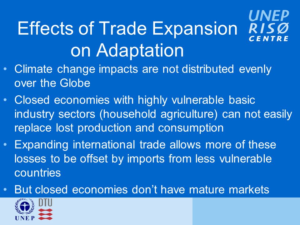 Effects of Trade Expansion on Adaptation Climate change impacts are not distributed evenly over the Globe Closed economies with highly vulnerable basic industry sectors (household agriculture) can not easily replace lost production and consumption Expanding international trade allows more of these losses to be offset by imports from less vulnerable countries But closed economies don’t have mature markets
