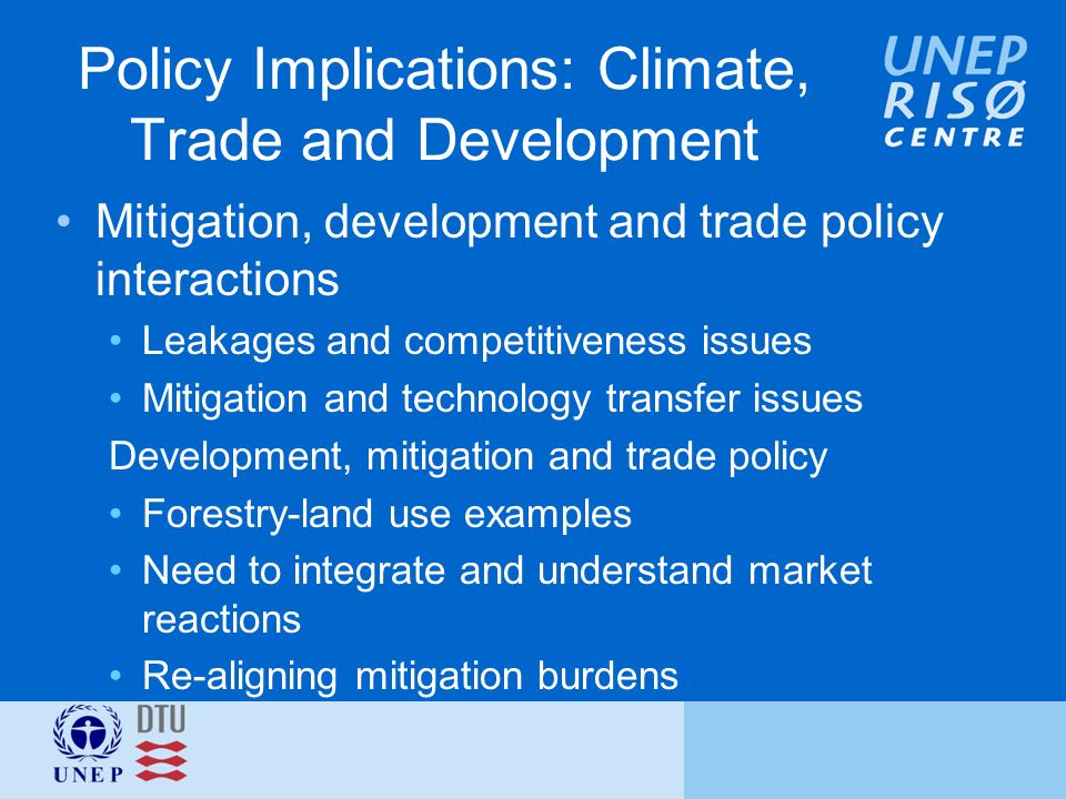 Policy Implications: Climate, Trade and Development Mitigation, development and trade policy interactions Leakages and competitiveness issues Mitigation and technology transfer issues Development, mitigation and trade policy Forestry-land use examples Need to integrate and understand market reactions Re-aligning mitigation burdens