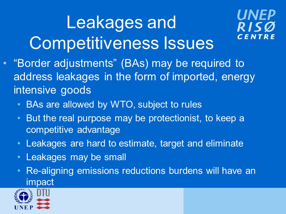 Leakages and Competitiveness Issues Border adjustments (BAs) may be required to address leakages in the form of imported, energy intensive goods BAs are allowed by WTO, subject to rules But the real purpose may be protectionist, to keep a competitive advantage Leakages are hard to estimate, target and eliminate Leakages may be small Re-aligning emissions reductions burdens will have an impact