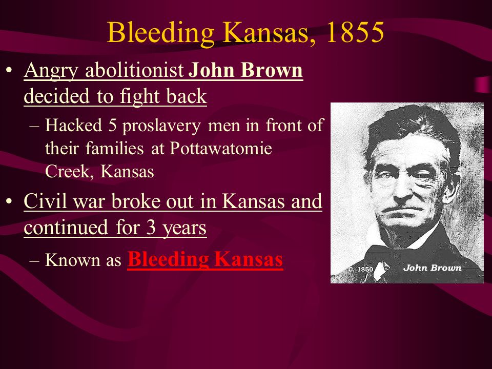 Bleeding Kansas, 1855 Angry abolitionist John Brown decided to fight back –Hacked 5 proslavery men in front of their families at Pottawatomie Creek, Kansas Civil war broke out in Kansas and continued for 3 years –Known as Bleeding Kansas