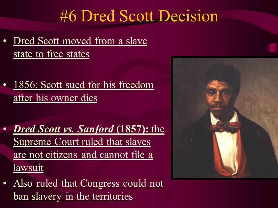 #6 Dred Scott Decision Dred Scott moved from a slave state to free states 1856: Scott sued for his freedom after his owner dies Dred Scott vs.