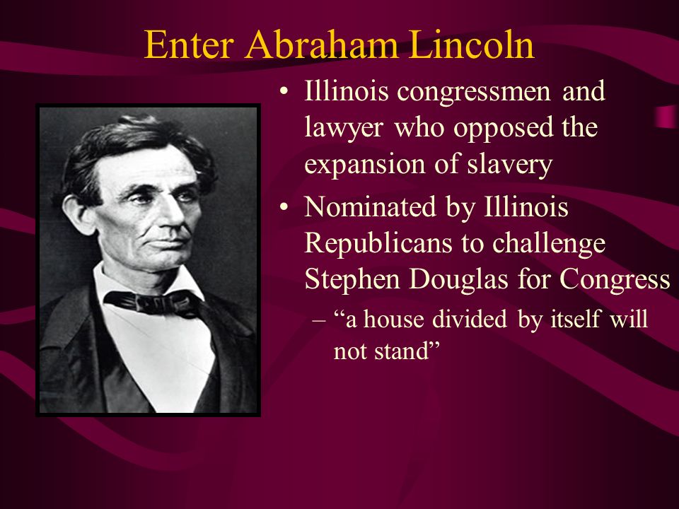 Enter Abraham Lincoln Illinois congressmen and lawyer who opposed the expansion of slavery Nominated by Illinois Republicans to challenge Stephen Douglas for Congress – a house divided by itself will not stand