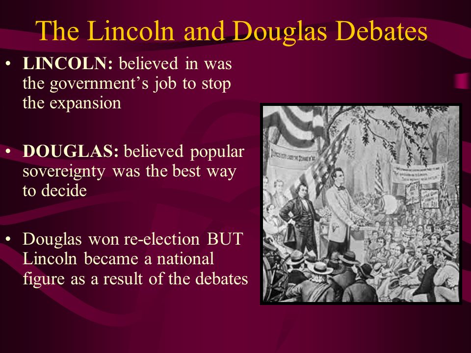 The Lincoln and Douglas Debates LINCOLN: believed in was the government’s job to stop the expansion DOUGLAS: believed popular sovereignty was the best way to decide Douglas won re-election BUT Lincoln became a national figure as a result of the debates