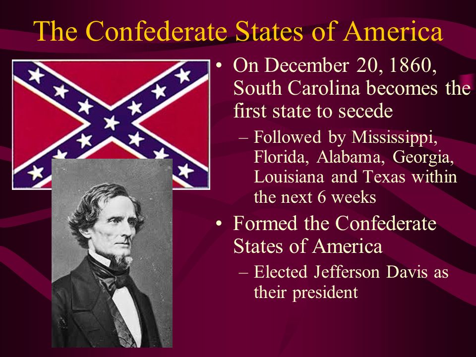 The Confederate States of America On December 20, 1860, South Carolina becomes the first state to secede –Followed by Mississippi, Florida, Alabama, Georgia, Louisiana and Texas within the next 6 weeks Formed the Confederate States of America –Elected Jefferson Davis as their president