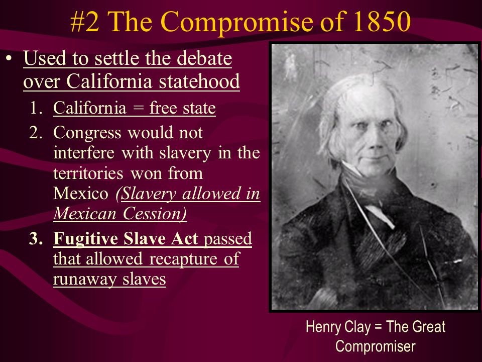 #2 The Compromise of 1850 Used to settle the debate over California statehood 1.California = free state 2.Congress would not interfere with slavery in the territories won from Mexico (Slavery allowed in Mexican Cession) 3.Fugitive Slave Act passed that allowed recapture of runaway slaves Henry Clay = The Great Compromiser