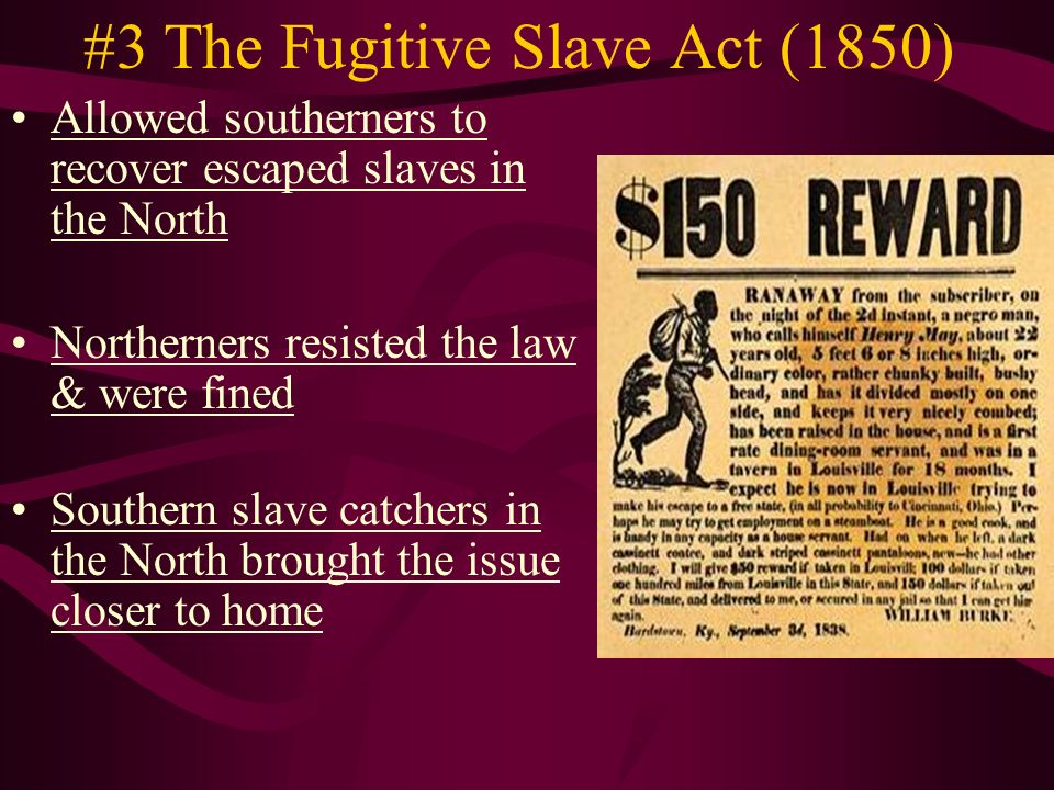 #3 The Fugitive Slave Act (1850) Allowed southerners to recover escaped slaves in the North Northerners resisted the law & were fined Southern slave catchers in the North brought the issue closer to home