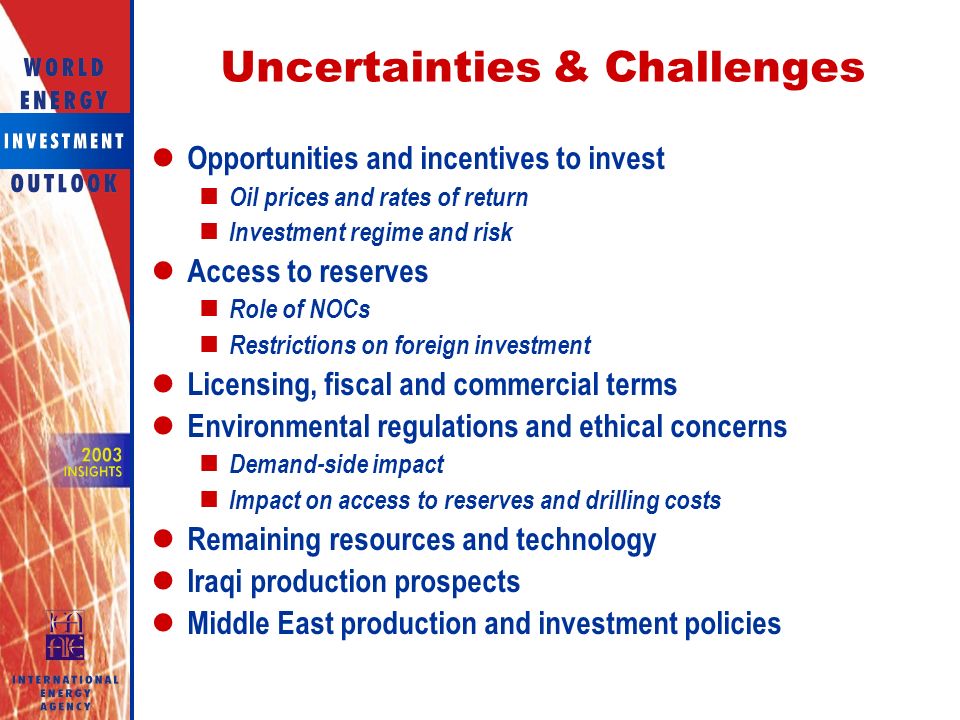 Uncertainties & Challenges Opportunities and incentives to invest Oil prices and rates of return Investment regime and risk Access to reserves Role of NOCs Restrictions on foreign investment Licensing, fiscal and commercial terms Environmental regulations and ethical concerns Demand-side impact Impact on access to reserves and drilling costs Remaining resources and technology Iraqi production prospects Middle East production and investment policies