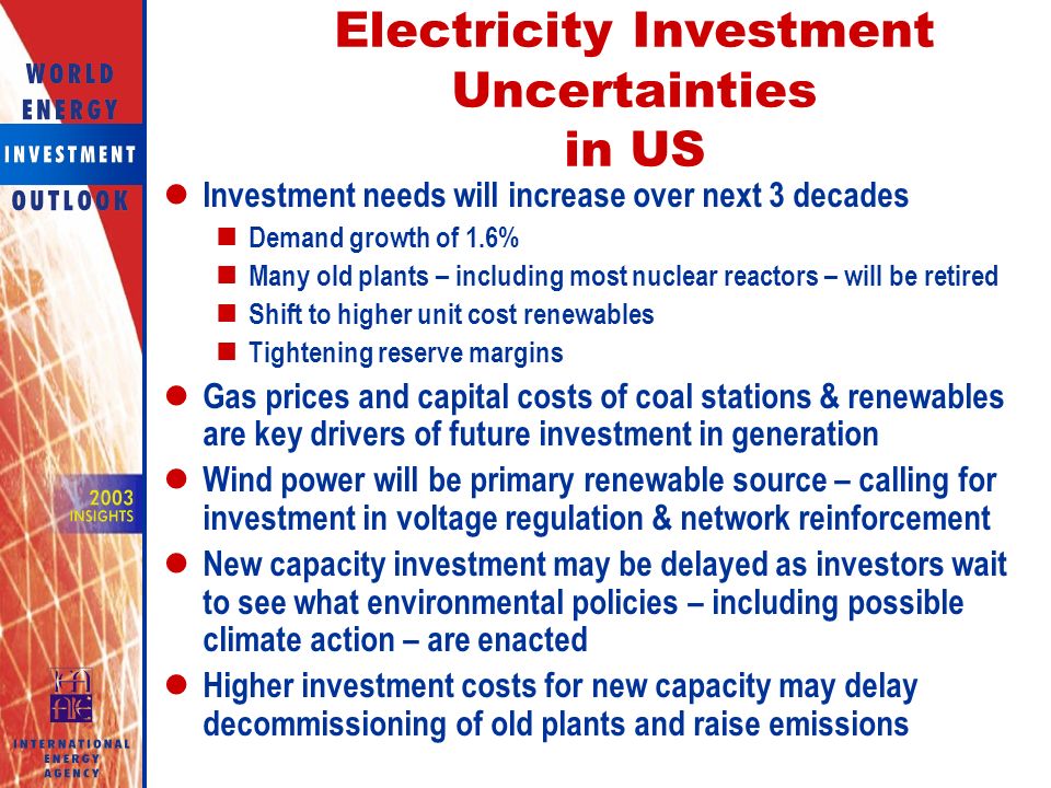Electricity Investment Uncertainties in US Investment needs will increase over next 3 decades Demand growth of 1.6% Many old plants – including most nuclear reactors – will be retired Shift to higher unit cost renewables Tightening reserve margins Gas prices and capital costs of coal stations & renewables are key drivers of future investment in generation Wind power will be primary renewable source – calling for investment in voltage regulation & network reinforcement New capacity investment may be delayed as investors wait to see what environmental policies – including possible climate action – are enacted Higher investment costs for new capacity may delay decommissioning of old plants and raise emissions
