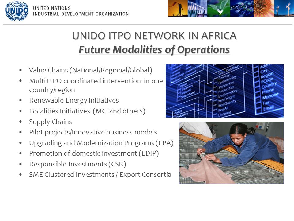 Value Chains (National/Regional/Global) Multi ITPO coordinated intervention in one country/region Renewable Energy Initiatives Localities Initiatives (MCI and others) Supply Chains Pilot projects/Innovative business models Upgrading and Modernization Programs (EPA) Promotion of domestic investment (EDIP) Responsible Investments (CSR) SME Clustered Investments / Export Consortia UNIDO ITPO NETWORK IN AFRICA Future Modalities of Operations