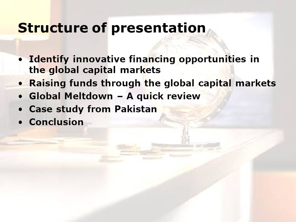 Structure of presentation Identify innovative financing opportunities in the global capital markets Raising funds through the global capital markets Global Meltdown – A quick review Case study from Pakistan Conclusion