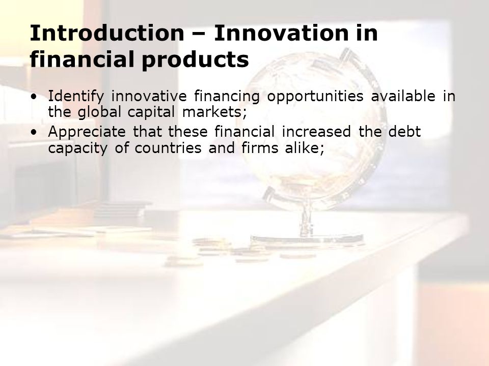 Introduction – Innovation in financial products Identify innovative financing opportunities available in the global capital markets; Appreciate that these financial increased the debt capacity of countries and firms alike;