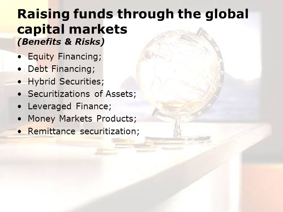 Raising funds through the global capital markets (Benefits & Risks) Equity Financing; Debt Financing; Hybrid Securities; Securitizations of Assets; Leveraged Finance; Money Markets Products; Remittance securitization;