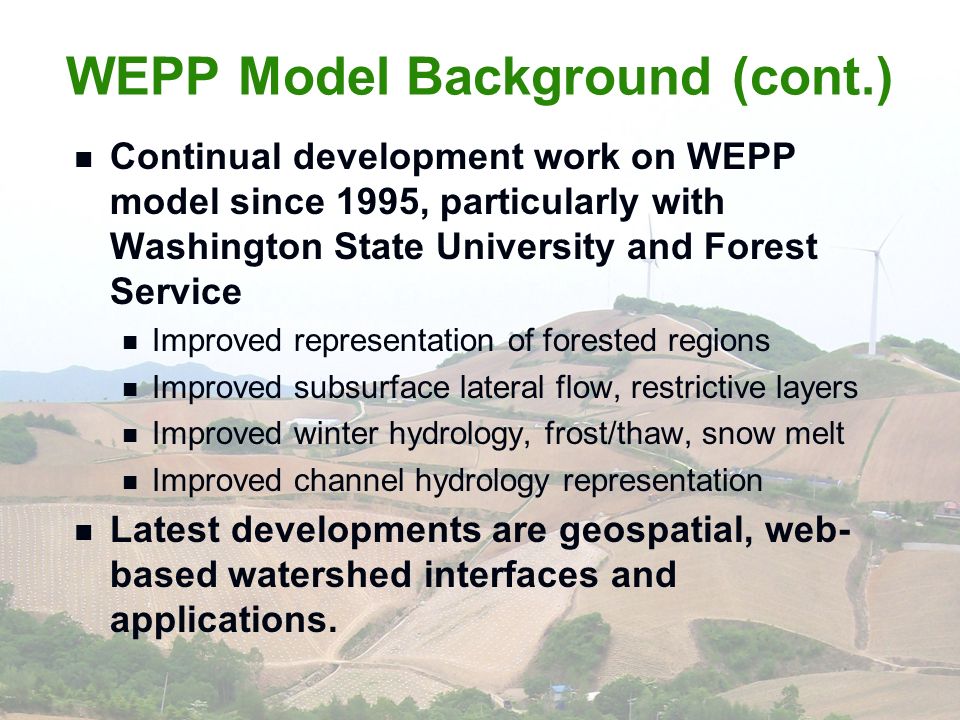 WEPP Model Background (cont.) Continual development work on WEPP model since 1995, particularly with Washington State University and Forest Service Improved representation of forested regions Improved subsurface lateral flow, restrictive layers Improved winter hydrology, frost/thaw, snow melt Improved channel hydrology representation Latest developments are geospatial, web- based watershed interfaces and applications.