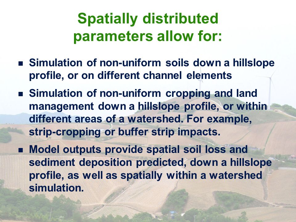 Spatially distributed parameters allow for: Simulation of non-uniform soils down a hillslope profile, or on different channel elements Simulation of non-uniform cropping and land management down a hillslope profile, or within different areas of a watershed.