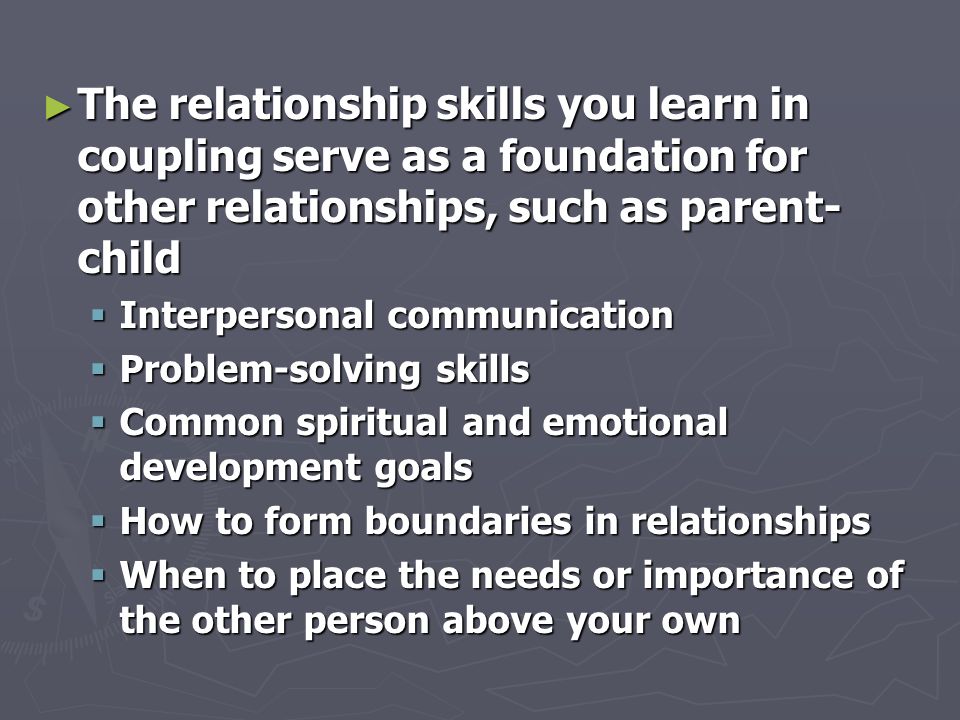 ► The relationship skills you learn in coupling serve as a foundation for other relationships, such as parent- child  Interpersonal communication  Problem-solving skills  Common spiritual and emotional development goals  How to form boundaries in relationships  When to place the needs or importance of the other person above your own