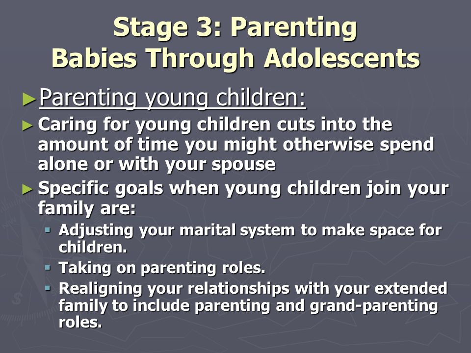 Stage 3: Parenting Babies Through Adolescents ► Parenting young children: ► Caring for young children cuts into the amount of time you might otherwise spend alone or with your spouse ► Specific goals when young children join your family are:  Adjusting your marital system to make space for children.