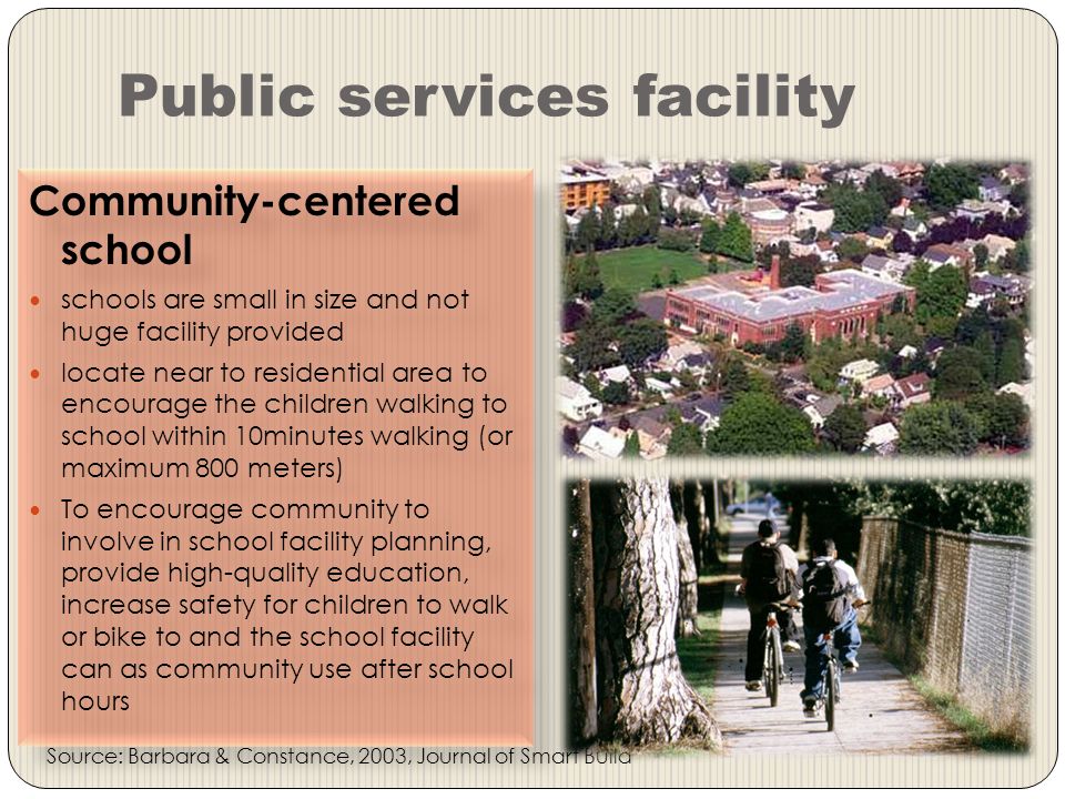 Public services facility Community-centered school schools are small in size and not huge facility provided locate near to residential area to encourage the children walking to school within 10minutes walking (or maximum 800 meters) To encourage community to involve in school facility planning, provide high-quality education, increase safety for children to walk or bike to and the school facility can as community use after school hours Community-centered school schools are small in size and not huge facility provided locate near to residential area to encourage the children walking to school within 10minutes walking (or maximum 800 meters) To encourage community to involve in school facility planning, provide high-quality education, increase safety for children to walk or bike to and the school facility can as community use after school hours Source: Barbara & Constance, 2003, Journal of Smart Build