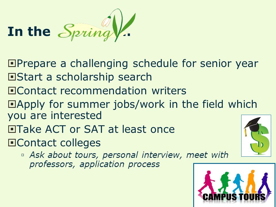In the…  Prepare a challenging schedule for senior year  Start a scholarship search  Contact recommendation writers  Apply for summer jobs/work in the field which you are interested  Take ACT or SAT at least once  Contact colleges  Ask about tours, personal interview, meet with professors, application process