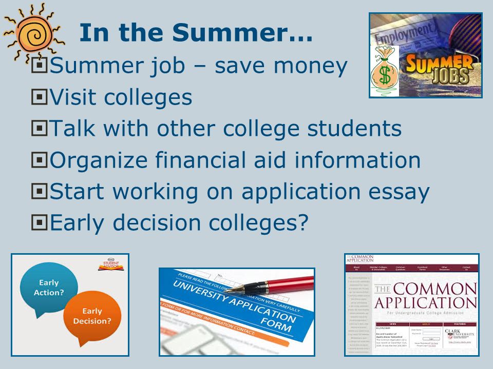 In the Summer…  Summer job – save money  Visit colleges  Talk with other college students  Organize financial aid information  Start working on application essay  Early decision colleges