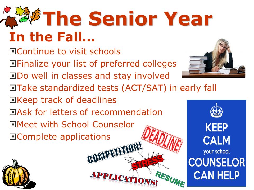 The Senior Year In the Fall…  Continue to visit schools  Finalize your list of preferred colleges  Do well in classes and stay involved  Take standardized tests (ACT/SAT) in early fall  Keep track of deadlines  Ask for letters of recommendation  Meet with School Counselor  Complete applications
