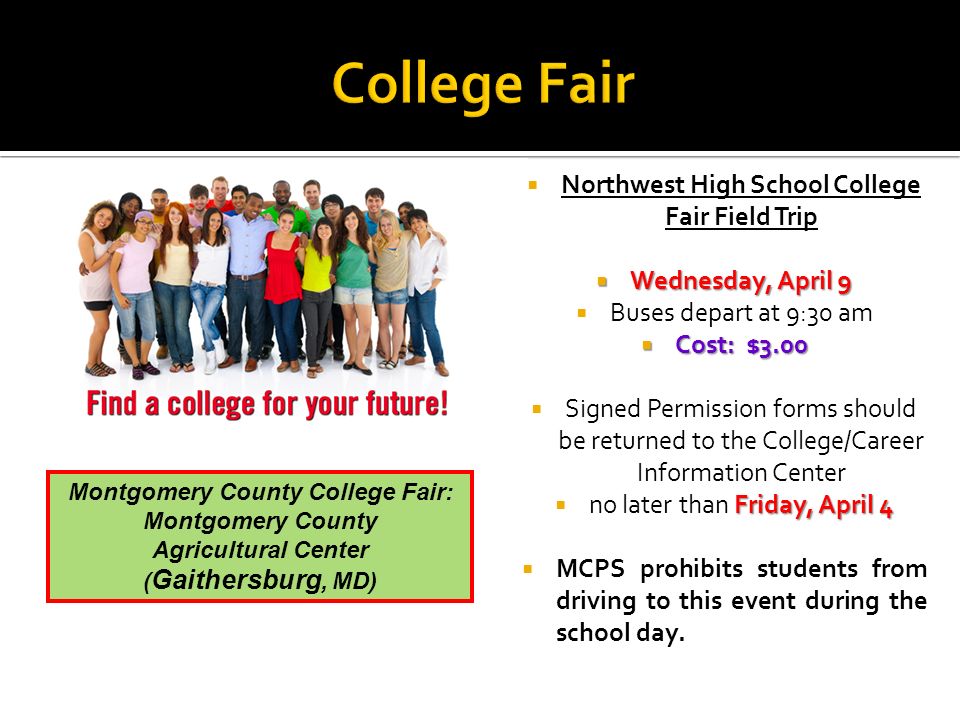  Northwest High School College Fair Field Trip  Wednesday, April 9  Buses depart at 9:30 am  Cost: $3.00  Signed Permission forms should be returned to the College/Career Information Center Friday, April 4  no later than Friday, April 4  MCPS prohibits students from driving to this event during the school day.