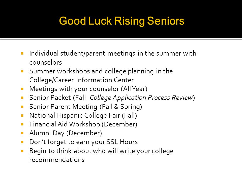  Individual student/parent meetings in the summer with counselors  Summer workshops and college planning in the College/Career Information Center  Meetings with your counselor (All Year)  Senior Packet (Fall- College Application Process Review)  Senior Parent Meeting (Fall & Spring)  National Hispanic College Fair (Fall)  Financial Aid Workshop (December)  Alumni Day (December)  Don’t forget to earn your SSL Hours  Begin to think about who will write your college recommendations