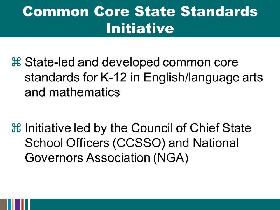  State-led and developed common core standards for K-12 in English/language arts and mathematics  Initiative led by the Council of Chief State School Officers (CCSSO) and National Governors Association (NGA) Common Core State Standards Initiative