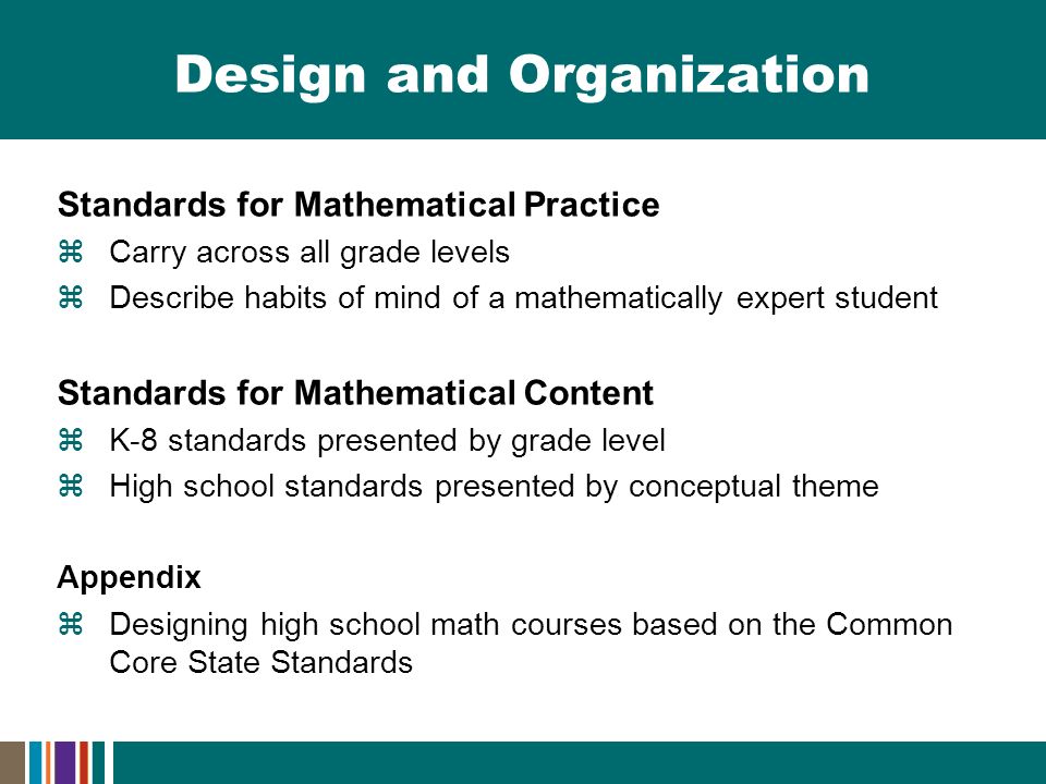 Design and Organization Standards for Mathematical Practice  Carry across all grade levels  Describe habits of mind of a mathematically expert student Standards for Mathematical Content  K-8 standards presented by grade level  High school standards presented by conceptual theme Appendix  Designing high school math courses based on the Common Core State Standards