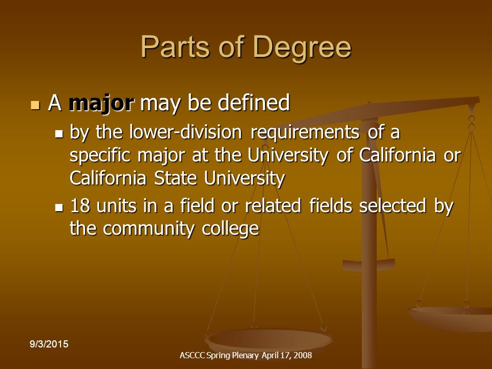 ASCCC Spring Plenary April 17, /3/2015 Parts of Degree A major may be defined A major may be defined by the lower-division requirements of a specific major at the University of California or California State University by the lower-division requirements of a specific major at the University of California or California State University 18 units in a field or related fields selected by the community college 18 units in a field or related fields selected by the community college