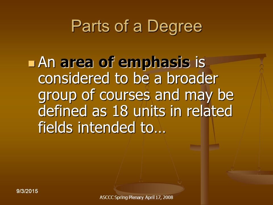 ASCCC Spring Plenary April 17, /3/2015 Parts of a Degree An area of emphasis is considered to be a broader group of courses and may be defined as 18 units in related fields intended to… An area of emphasis is considered to be a broader group of courses and may be defined as 18 units in related fields intended to…