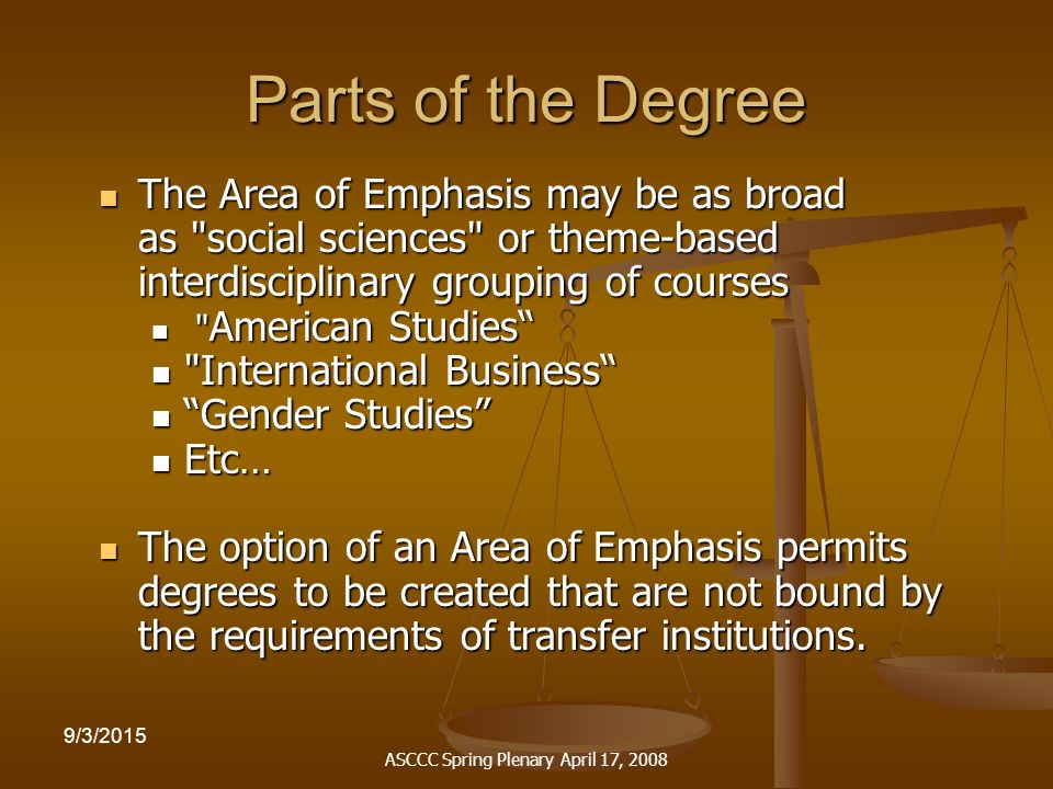ASCCC Spring Plenary April 17, /3/2015 Parts of the Degree The Area of Emphasis may be as broad as social sciences or theme-based interdisciplinary grouping of courses The Area of Emphasis may be as broad as social sciences or theme-based interdisciplinary grouping of courses American Studies American Studies International Business International Business Gender Studies Gender Studies Etc… Etc… The option of an Area of Emphasis permits degrees to be created that are not bound by the requirements of transfer institutions.
