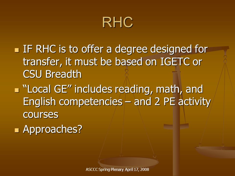 ASCCC Spring Plenary April 17, 2008 RHC IF RHC is to offer a degree designed for transfer, it must be based on IGETC or CSU Breadth IF RHC is to offer a degree designed for transfer, it must be based on IGETC or CSU Breadth Local GE includes reading, math, and English competencies – and 2 PE activity courses Local GE includes reading, math, and English competencies – and 2 PE activity courses Approaches.