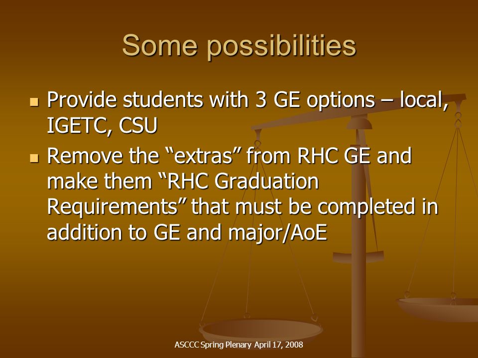 ASCCC Spring Plenary April 17, 2008 Some possibilities Provide students with 3 GE options – local, IGETC, CSU Provide students with 3 GE options – local, IGETC, CSU Remove the extras from RHC GE and make them RHC Graduation Requirements that must be completed in addition to GE and major/AoE Remove the extras from RHC GE and make them RHC Graduation Requirements that must be completed in addition to GE and major/AoE